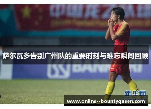 萨尔瓦多告别广州队的重要时刻与难忘瞬间回顾