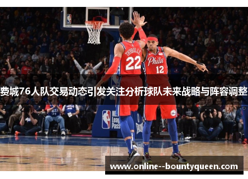费城76人队交易动态引发关注分析球队未来战略与阵容调整 费城76人队交易动态引发关注分析球队未来战略与阵容调整