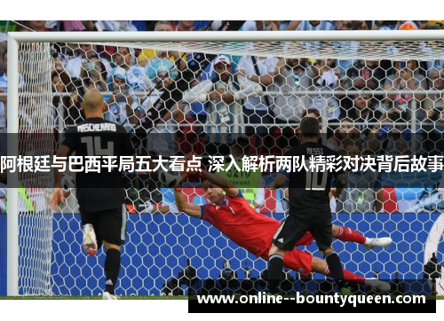 阿根廷与巴西平局五大看点 深入解析两队精彩对决背后故事 阿根廷与巴西平局五大看点 深入解析两队精彩对决背后故事