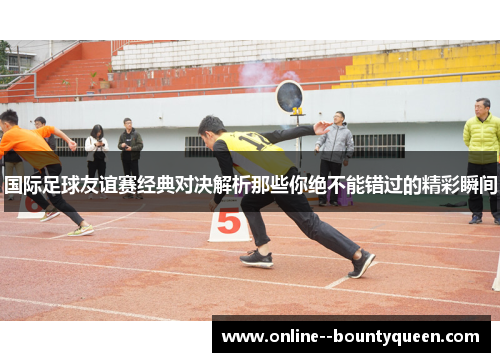 国际足球友谊赛经典对决解析那些你绝不能错过的精彩瞬间