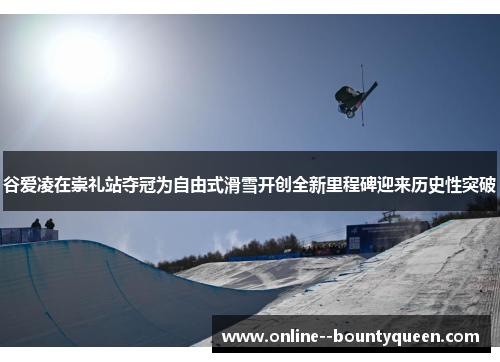 谷爱凌在崇礼站夺冠为自由式滑雪开创全新里程碑迎来历史性突破