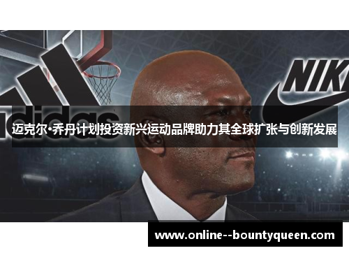迈克尔·乔丹计划投资新兴运动品牌助力其全球扩张与创新发展