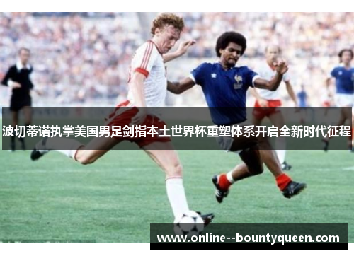波切蒂诺执掌美国男足剑指本土世界杯重塑体系开启全新时代征程 波切蒂诺执掌美国男足剑指本土世界杯重塑体系开启全新时代征程