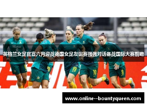 英格兰女足官宣六月迎战德国女足友谊赛强强对话备战国际大赛前瞻