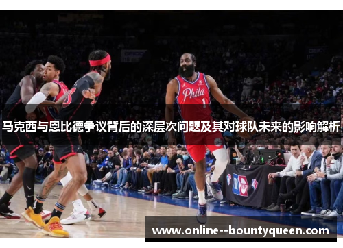 马克西与恩比德争议背后的深层次问题及其对球队未来的影响解析