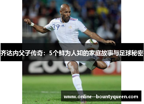 齐达内父子传奇：5个鲜为人知的家庭故事与足球秘密