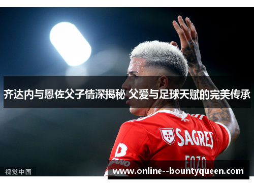 齐达内与恩佐父子情深揭秘 父爱与足球天赋的完美传承