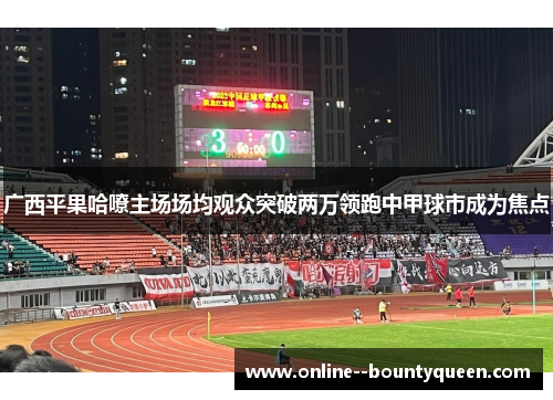广西平果哈嘹主场场均观众突破两万领跑中甲球市成为焦点 广西平果哈嘹主场场均观众突破两万领跑中甲球市成为焦点